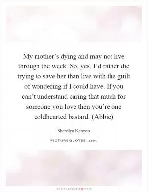 My mother’s dying and may not live through the week. So, yes, I’d rather die trying to save her than live with the guilt of wondering if I could have. If you can’t understand caring that much for someone you love then you’re one coldhearted bastard. (Abbie) Picture Quote #1