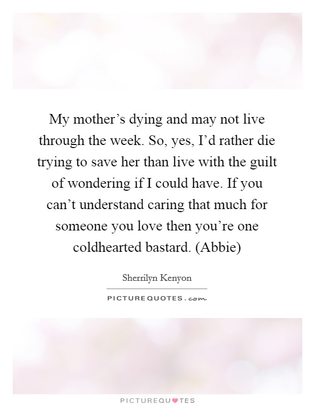My mother's dying and may not live through the week. So, yes, I'd rather die trying to save her than live with the guilt of wondering if I could have. If you can't understand caring that much for someone you love then you're one coldhearted bastard. (Abbie) Picture Quote #1