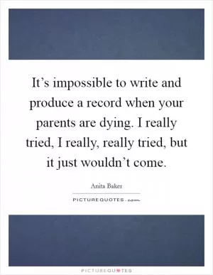 It’s impossible to write and produce a record when your parents are dying. I really tried, I really, really tried, but it just wouldn’t come Picture Quote #1