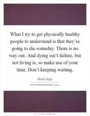 What I try to get physically healthy people to understand is that they’re going to die someday. There is no way out. And dying isn’t failure, but not living is, so make use of your time. Don’t keeping waiting Picture Quote #1