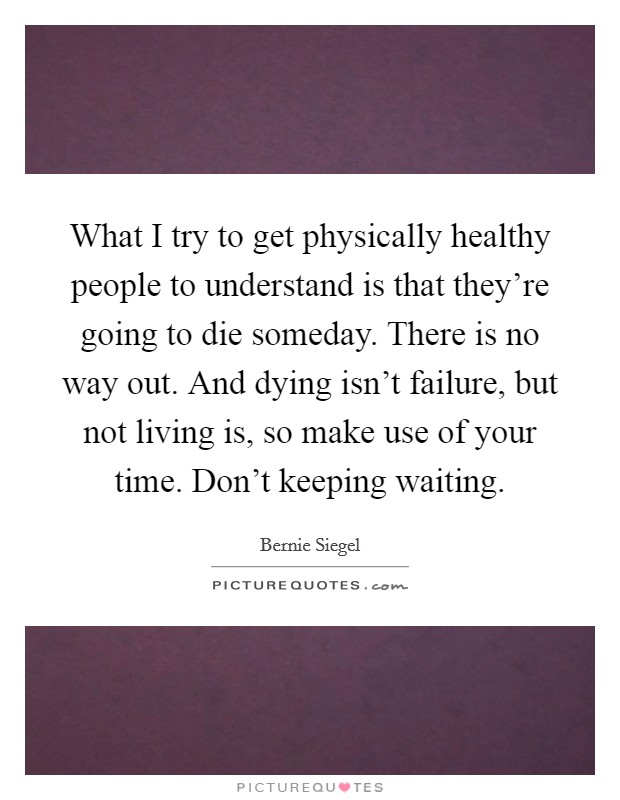 What I try to get physically healthy people to understand is that they're going to die someday. There is no way out. And dying isn't failure, but not living is, so make use of your time. Don't keeping waiting. Picture Quote #1