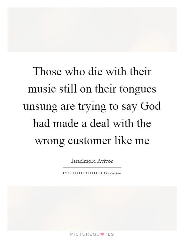Those who die with their music still on their tongues unsung are trying to say God had made a deal with the wrong customer like me Picture Quote #1