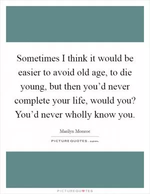 Sometimes I think it would be easier to avoid old age, to die young, but then you’d never complete your life, would you? You’d never wholly know you Picture Quote #1