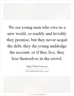 We see young men who owe us a new world, so readily and lavishly they promise, but they never acquit the debt; they die young anddodge the account: or if they live, they lose themselves in the crowd Picture Quote #1