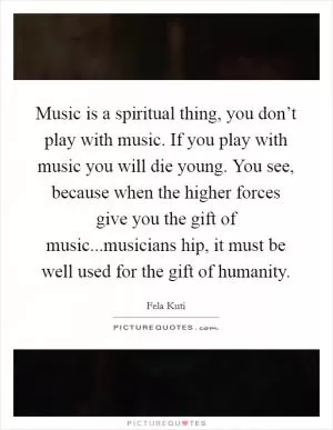 Music is a spiritual thing, you don’t play with music. If you play with music you will die young. You see, because when the higher forces give you the gift of music...musicians hip, it must be well used for the gift of humanity Picture Quote #1