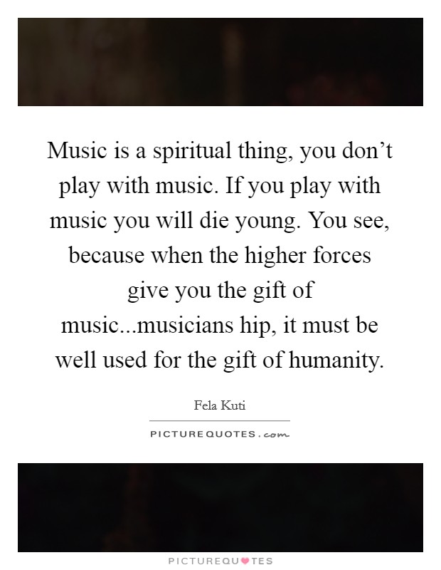 Music is a spiritual thing, you don't play with music. If you play with music you will die young. You see, because when the higher forces give you the gift of music...musicians hip, it must be well used for the gift of humanity. Picture Quote #1