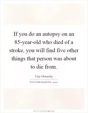 If you do an autopsy on an 85-year-old who died of a stroke, you will find five other things that person was about to die from Picture Quote #1