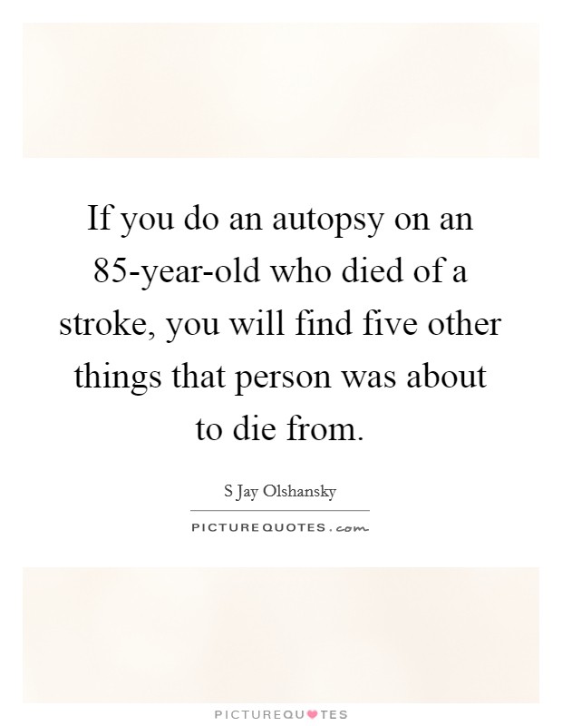 If you do an autopsy on an 85-year-old who died of a stroke, you will find five other things that person was about to die from. Picture Quote #1