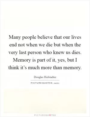 Many people believe that our lives end not when we die but when the very last person who knew us dies. Memory is part of it, yes, but I think it’s much more than memory Picture Quote #1