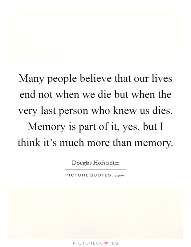 Many people believe that our lives end not when we die but when the very last person who knew us dies. Memory is part of it, yes, but I think it's much more than memory. Picture Quote #1