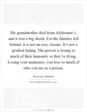 My grandmother died from Alzheimer’s, and it was a big shock. For the families left behind, it is not an easy closure. It’s not a gradual fading. The person is losing so much of their humanity as they’re dying. Losing your memories, you lose so much of who you are as a person Picture Quote #1