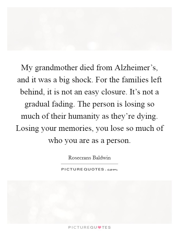 My grandmother died from Alzheimer's, and it was a big shock. For the families left behind, it is not an easy closure. It's not a gradual fading. The person is losing so much of their humanity as they're dying. Losing your memories, you lose so much of who you are as a person. Picture Quote #1
