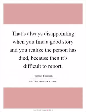 That’s always disappointing when you find a good story and you realize the person has died, because then it’s difficult to report Picture Quote #1
