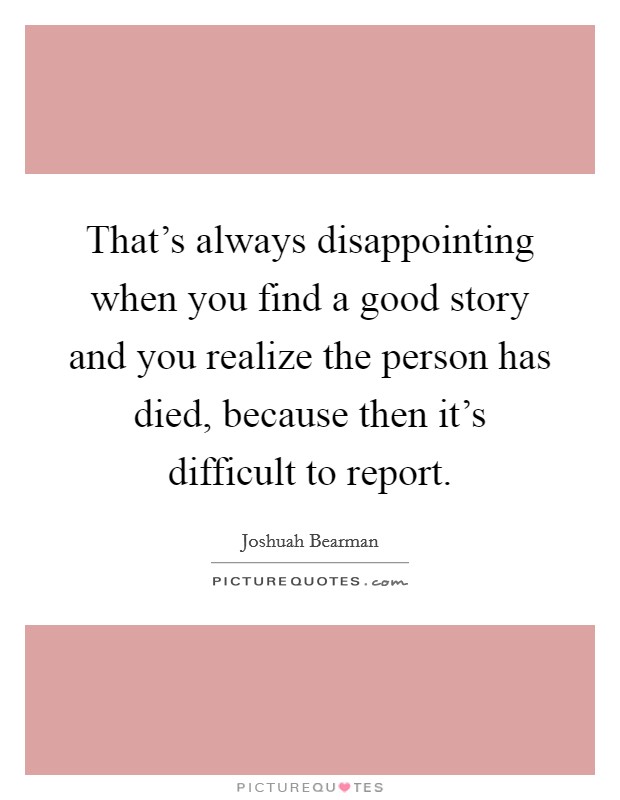 That's always disappointing when you find a good story and you realize the person has died, because then it's difficult to report. Picture Quote #1