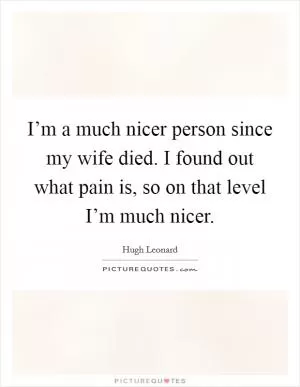 I’m a much nicer person since my wife died. I found out what pain is, so on that level I’m much nicer Picture Quote #1