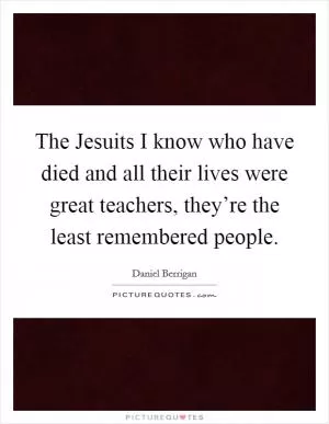 The Jesuits I know who have died and all their lives were great teachers, they’re the least remembered people Picture Quote #1