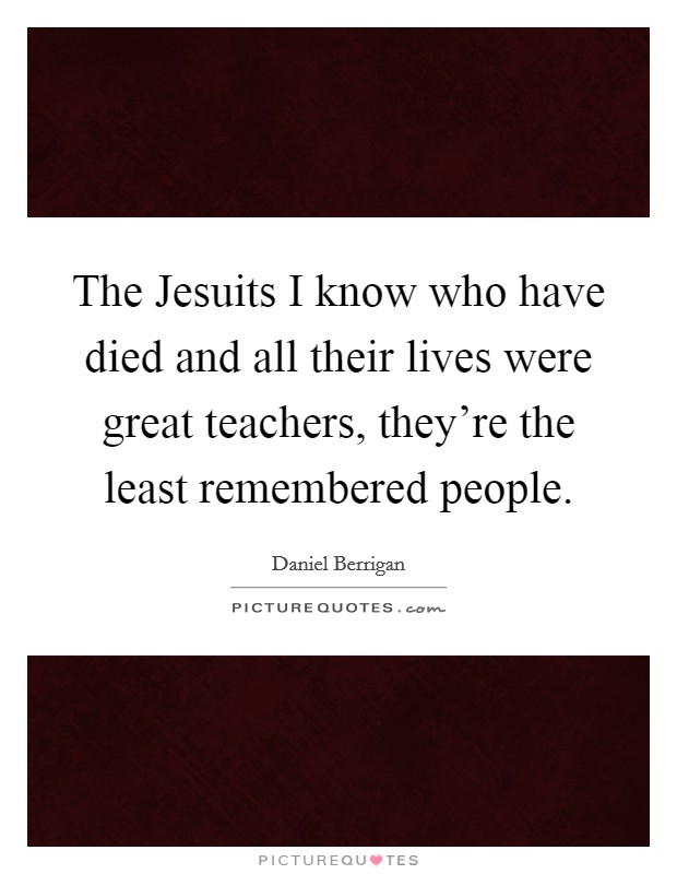 The Jesuits I know who have died and all their lives were great teachers, they're the least remembered people. Picture Quote #1