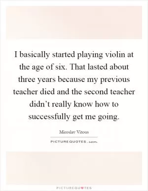 I basically started playing violin at the age of six. That lasted about three years because my previous teacher died and the second teacher didn’t really know how to successfully get me going Picture Quote #1