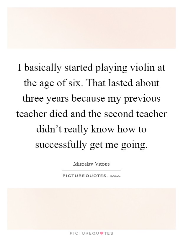 I basically started playing violin at the age of six. That lasted about three years because my previous teacher died and the second teacher didn't really know how to successfully get me going. Picture Quote #1