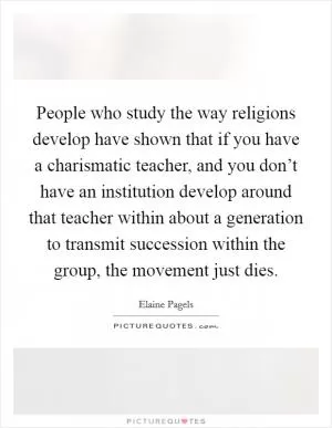 People who study the way religions develop have shown that if you have a charismatic teacher, and you don’t have an institution develop around that teacher within about a generation to transmit succession within the group, the movement just dies Picture Quote #1