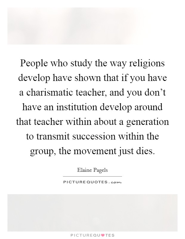 People who study the way religions develop have shown that if you have a charismatic teacher, and you don't have an institution develop around that teacher within about a generation to transmit succession within the group, the movement just dies. Picture Quote #1