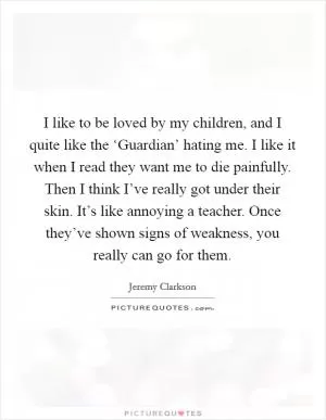I like to be loved by my children, and I quite like the ‘Guardian’ hating me. I like it when I read they want me to die painfully. Then I think I’ve really got under their skin. It’s like annoying a teacher. Once they’ve shown signs of weakness, you really can go for them Picture Quote #1