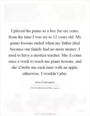 I played the piano as a boy for six years, from the time I was six to 12 years old. My piano lessons ended when my father died because our family had no more money. I used to have a mestiza teacher. She’d come once a week to teach me piano lessons, and she’d bribe me each time with an apple; otherwise, I wouldn’t play Picture Quote #1