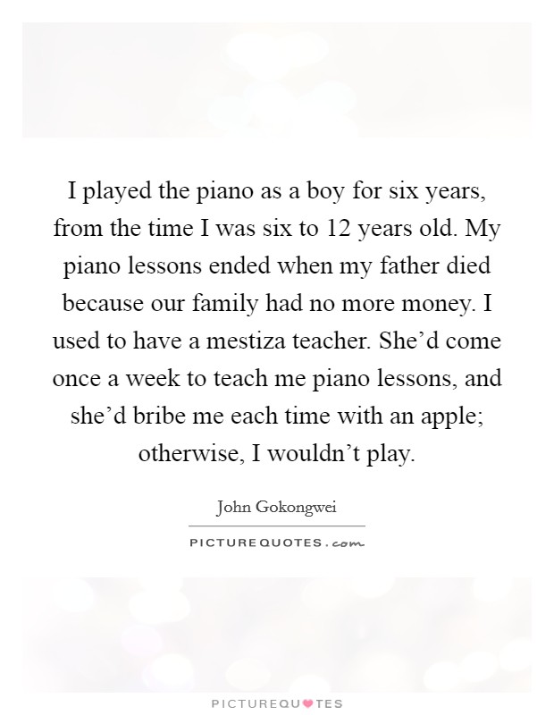 I played the piano as a boy for six years, from the time I was six to 12 years old. My piano lessons ended when my father died because our family had no more money. I used to have a mestiza teacher. She'd come once a week to teach me piano lessons, and she'd bribe me each time with an apple; otherwise, I wouldn't play. Picture Quote #1