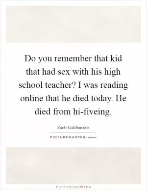Do you remember that kid that had sex with his high school teacher? I was reading online that he died today. He died from hi-fiveing Picture Quote #1