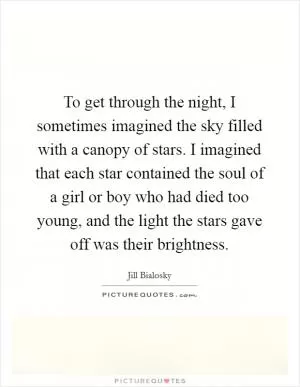 To get through the night, I sometimes imagined the sky filled with a canopy of stars. I imagined that each star contained the soul of a girl or boy who had died too young, and the light the stars gave off was their brightness Picture Quote #1