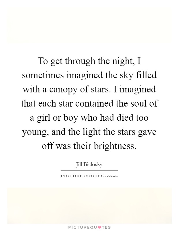 To get through the night, I sometimes imagined the sky filled with a canopy of stars. I imagined that each star contained the soul of a girl or boy who had died too young, and the light the stars gave off was their brightness. Picture Quote #1