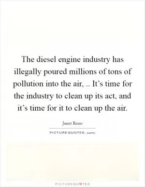 The diesel engine industry has illegally poured millions of tons of pollution into the air, .. It’s time for the industry to clean up its act, and it’s time for it to clean up the air Picture Quote #1