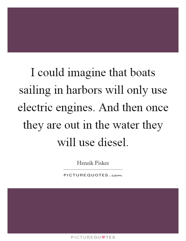 I could imagine that boats sailing in harbors will only use electric engines. And then once they are out in the water they will use diesel. Picture Quote #1