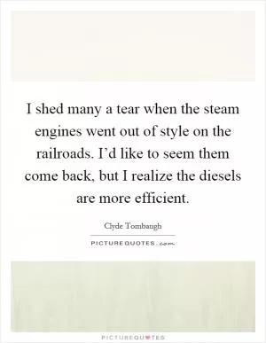 I shed many a tear when the steam engines went out of style on the railroads. I’d like to seem them come back, but I realize the diesels are more efficient Picture Quote #1