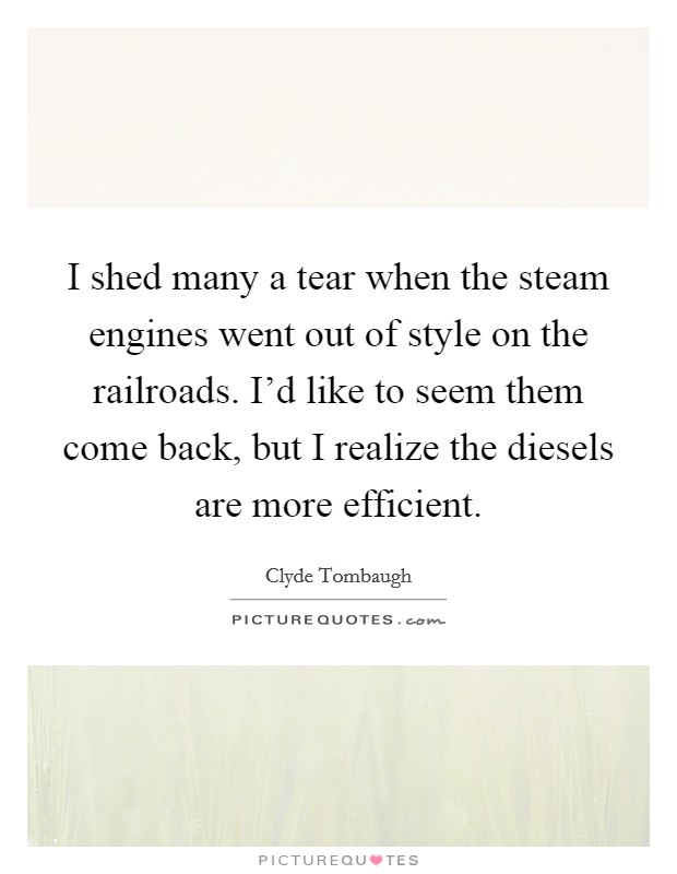 I shed many a tear when the steam engines went out of style on the railroads. I'd like to seem them come back, but I realize the diesels are more efficient. Picture Quote #1