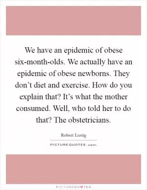 We have an epidemic of obese six-month-olds. We actually have an epidemic of obese newborns. They don’t diet and exercise. How do you explain that? It’s what the mother consumed. Well, who told her to do that? The obstetricians Picture Quote #1