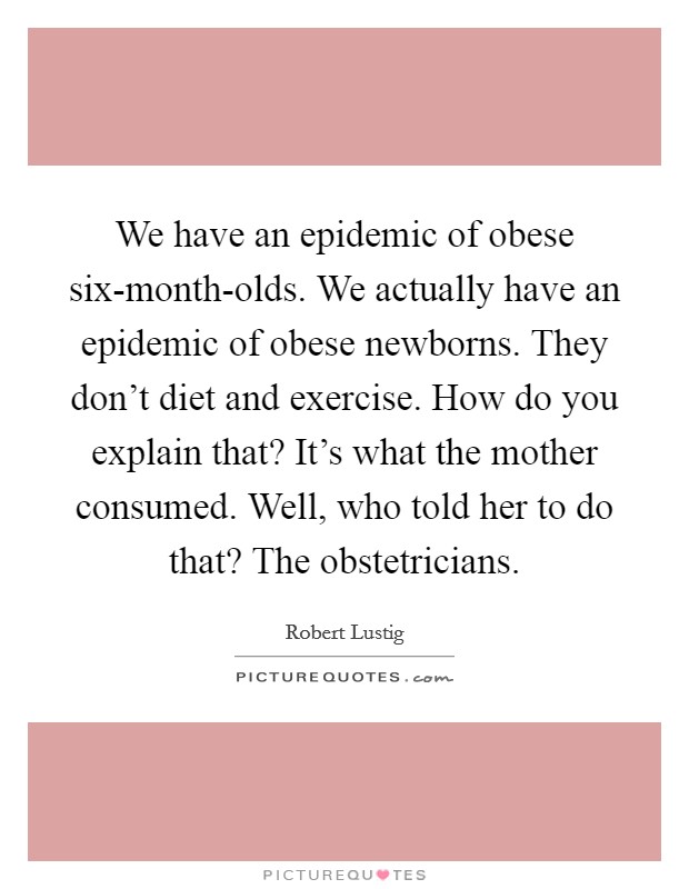 We have an epidemic of obese six-month-olds. We actually have an epidemic of obese newborns. They don't diet and exercise. How do you explain that? It's what the mother consumed. Well, who told her to do that? The obstetricians. Picture Quote #1