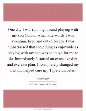 One day I was running around playing with my son Connor when afterwards I was sweating, tired and out of breath. I was embarrassed that something as enjoyable as playing with my son was so tough for me to do. Immediately I started an extensive diet and exercise plan. It completely changed my life and helped cure my Type-2 diabetes Picture Quote #1