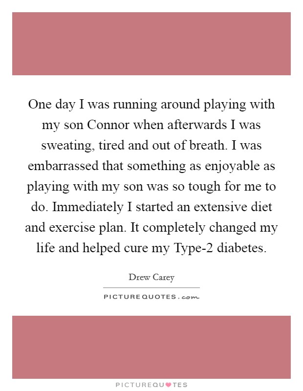 One day I was running around playing with my son Connor when afterwards I was sweating, tired and out of breath. I was embarrassed that something as enjoyable as playing with my son was so tough for me to do. Immediately I started an extensive diet and exercise plan. It completely changed my life and helped cure my Type-2 diabetes. Picture Quote #1