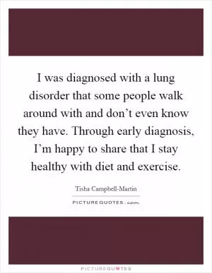 I was diagnosed with a lung disorder that some people walk around with and don’t even know they have. Through early diagnosis, I’m happy to share that I stay healthy with diet and exercise Picture Quote #1
