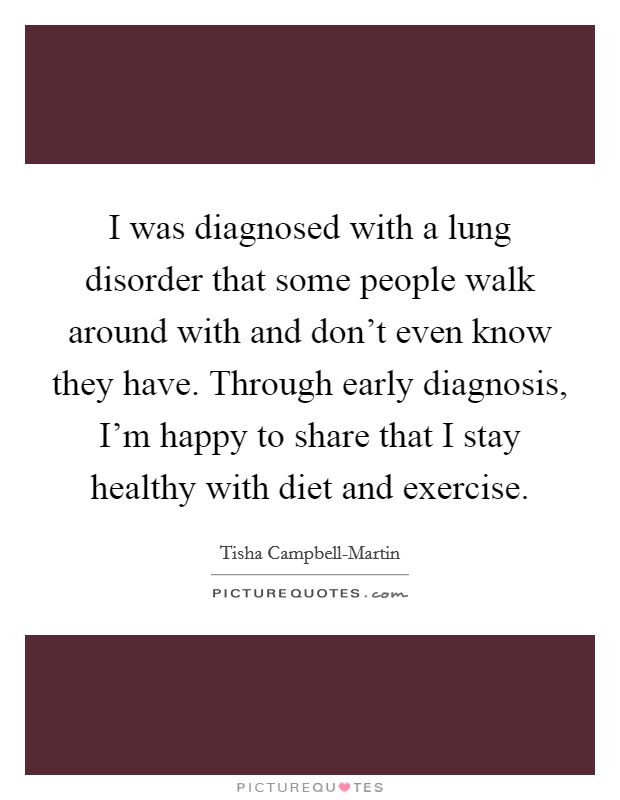 I was diagnosed with a lung disorder that some people walk around with and don't even know they have. Through early diagnosis, I'm happy to share that I stay healthy with diet and exercise. Picture Quote #1