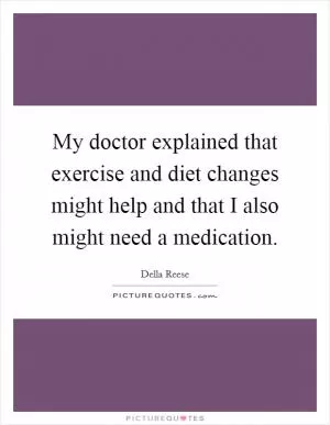My doctor explained that exercise and diet changes might help and that I also might need a medication Picture Quote #1