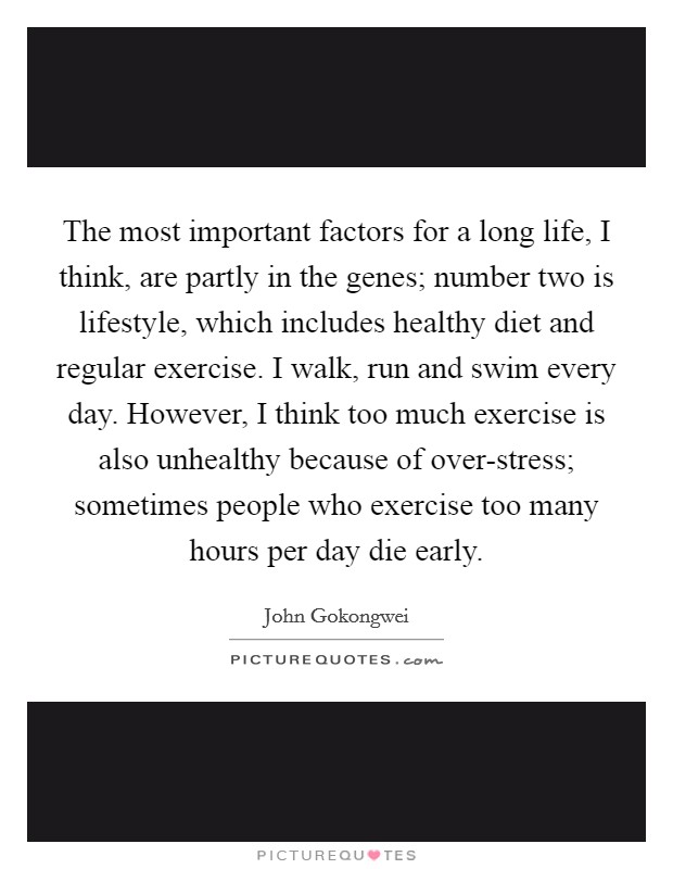 The most important factors for a long life, I think, are partly in the genes; number two is lifestyle, which includes healthy diet and regular exercise. I walk, run and swim every day. However, I think too much exercise is also unhealthy because of over-stress; sometimes people who exercise too many hours per day die early. Picture Quote #1