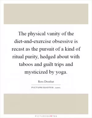 The physical vanity of the diet-and-exercise obsessive is recast as the pursuit of a kind of ritual purity, hedged about with taboos and guilt trips and mysticized by yoga Picture Quote #1