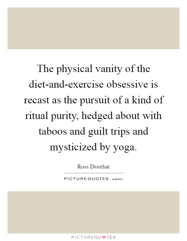 The physical vanity of the diet-and-exercise obsessive is recast as the pursuit of a kind of ritual purity, hedged about with taboos and guilt trips and mysticized by yoga. Picture Quote #1