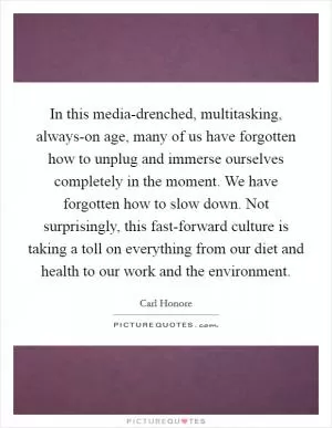 In this media-drenched, multitasking, always-on age, many of us have forgotten how to unplug and immerse ourselves completely in the moment. We have forgotten how to slow down. Not surprisingly, this fast-forward culture is taking a toll on everything from our diet and health to our work and the environment Picture Quote #1