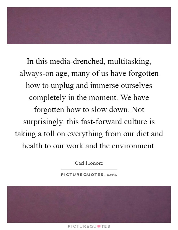 In this media-drenched, multitasking, always-on age, many of us have forgotten how to unplug and immerse ourselves completely in the moment. We have forgotten how to slow down. Not surprisingly, this fast-forward culture is taking a toll on everything from our diet and health to our work and the environment. Picture Quote #1