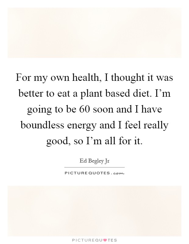 For my own health, I thought it was better to eat a plant based diet. I'm going to be 60 soon and I have boundless energy and I feel really good, so I'm all for it. Picture Quote #1