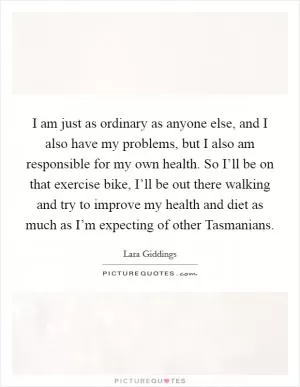 I am just as ordinary as anyone else, and I also have my problems, but I also am responsible for my own health. So I’ll be on that exercise bike, I’ll be out there walking and try to improve my health and diet as much as I’m expecting of other Tasmanians Picture Quote #1