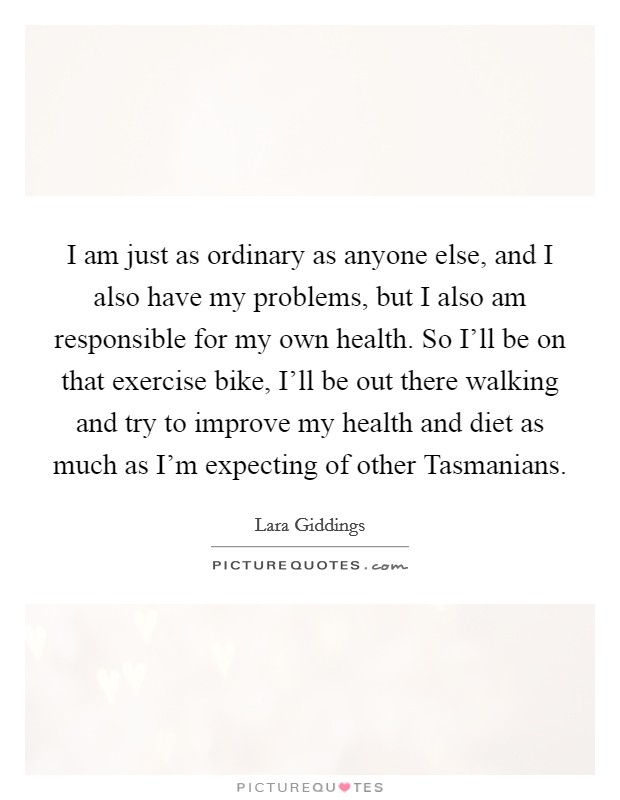 I am just as ordinary as anyone else, and I also have my problems, but I also am responsible for my own health. So I'll be on that exercise bike, I'll be out there walking and try to improve my health and diet as much as I'm expecting of other Tasmanians. Picture Quote #1